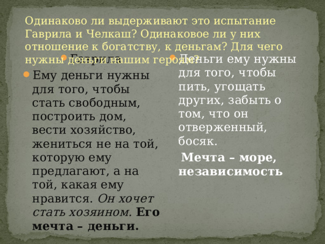 Одинаково ли выдерживают это испытание Гаврила и Челкаш? Одинаковое ли у них отношение к богатству, к деньгам? Для чего нужны деньги нашим героям? Гаврила Ему деньги нужны для того, чтобы стать свободным, построить дом, вести хозяйство, жениться не на той, которую ему предлагают, а на той, какая ему нравится. Он хочет стать хозяином.  Его мечта – деньги.           Челкаш Деньги ему нужны для того, чтобы пить, угощать других, забыть о том, что он отверженный, босяк.  Мечта – море, независимость 