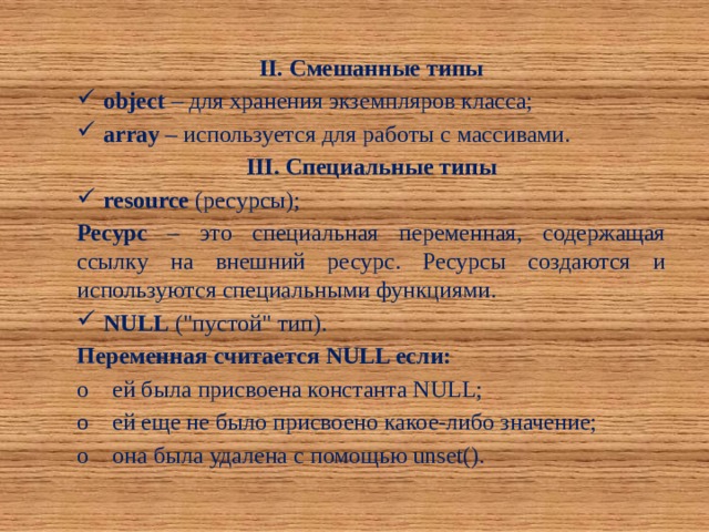 II. Смешанные типы object – для хранения экземпляров класса; array – используется для работы с массивами. III. Специальные типы resource (ресурсы); Ресурс – это специальная переменная, содержащая ссылку на внешний ресурс. Ресурсы создаются и используются специальными функциями. NULL (