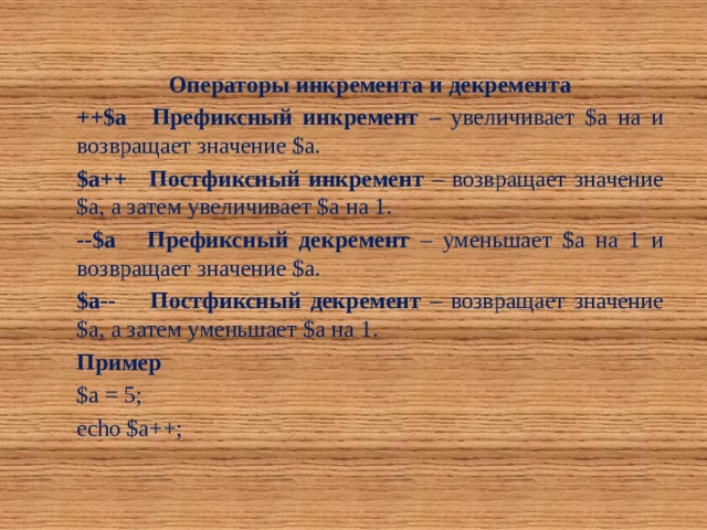 Операторы инкремента и декремента ++$a  Префиксный инкремент – увеличивает $a на и возвращает значение $a. $a++  Постфиксный инкремент – возвращает значение $a, а затем увеличивает $a на 1. --$a  Префиксный декремент – уменьшает $a на 1 и возвращает значение $a. $a--  Постфиксный декремент – возвращает значение $a, а затем уменьшает $a на 1. Пример $a = 5; echo $a++; 