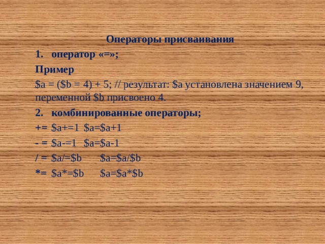 Операторы присваивания 1.  оператор «=»; Пример $a = ($b = 4) + 5; // результат: $a установлена значением 9, переменной $b присвоено 4. 2.  комбинированные операторы; +=  $а+=1  $а=$а+1 - =  $а-=1  $а=$а-1 / =  $а/=$b  $а=$а/$b *=  $а*=$b  $а=$а*$b 