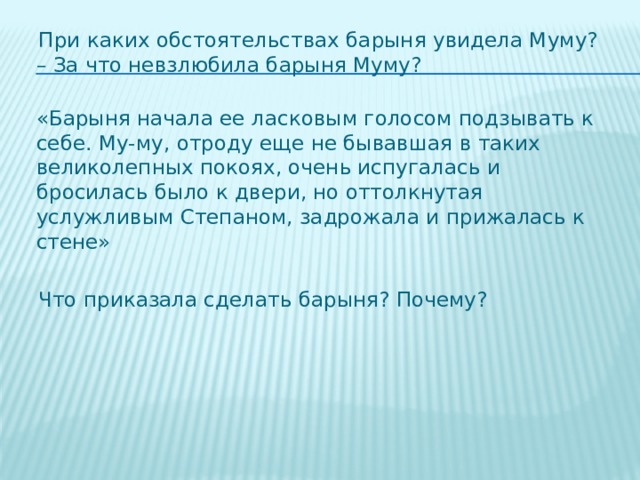  При каких обстоятельствах барыня увидела Муму?   – За что невзлюбила барыня Муму?  «Барыня начала ее ласковым голосом подзывать к себе. Му-му, отроду еще не бывавшая в таких великолепных покоях, очень испугалась и бросилась было к двери, но оттолкнутая услужливым Степаном, задрожала и прижалась к стене»  Что приказала сделать барыня? Почему? 