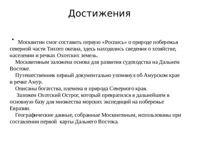 Достижения    Москвитин смог составить первую «Роспись» о природе побережья северной части Тихого океана, здесь находились сведения о хозяйстве, населении и речках Охотских земель.  Москвитиным заложена основа для развития судоходства на Дальнем Востоке.  Путешественник первый документально упомянул об Амурском крае и речке Амур.  Описаны богатства, племена и природа Северного края.  Заложен Охотский Острог, который превратился в дальнейшем в основную базу для множества морских экспедиций на побережье Евразии.  Географические данные, собранные Москвитиным, использованы при составлении первой карты Дальнего Востока.   