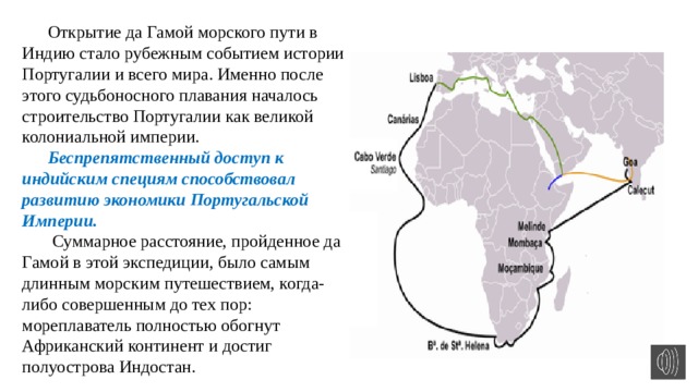 Открытие да Гамой морского пути в Индию стало рубежным событием истории Португалии и всего мира. Именно после этого судьбоносного плавания началось строительство Португалии как великой колониальной империи. Беспрепятственный доступ к индийским специям способствовал развитию экономики Португальской Империи.  Суммарное расстояние, пройденное да Гамой в этой экспедиции, было самым длинным морским путешествием, когда-либо совершенным до тех пор: мореплаватель полностью обогнут Африканский континент и достиг полуострова Индостан. 