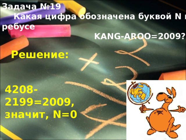 Задача №19  Какая цифра обозначена буквой N в ребусе  KANG-AROO=2009 ? Решение: 4208-2199=2009, значит, N =0 
