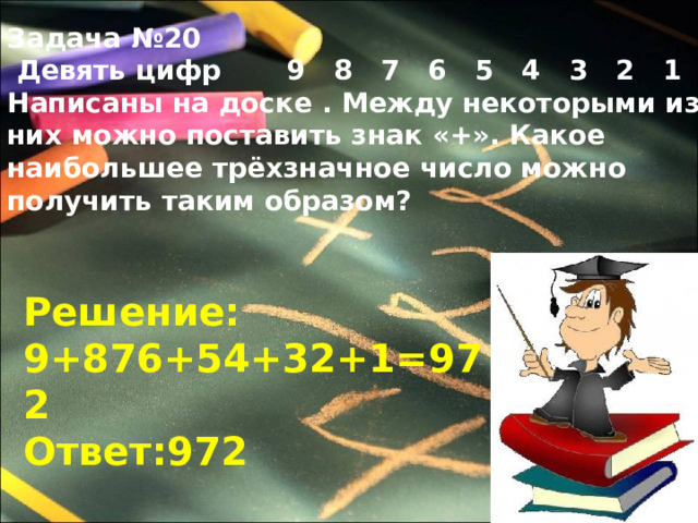 Задача №20  Девять цифр 9 8 7 6 5 4 3 2 1 Написаны на доске . Между некоторыми из них можно поставить знак «+». Какое наибольшее трёхзначное число можно получить таким образом? Решение: 9+876+54+32+1=972 Ответ:972 