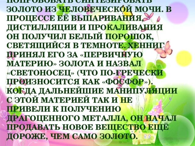 В 1669 году немецкий алхимик Бранд Хенниг в поисках философского камня решил попробовать синтезировать золото из человеческой мочи. В процессе её выпаривания, дистилляции и прокаливания он получил белый порошок, светящийся в темноте. Хенниг принял его за «первичную материю» золота и назвал «светоносец» (что по-гречески произносится как «фосфор»). Когда дальнейшие манипуляции с этой материей так и не привели к получению драгоценного металла, он начал продавать новое вещество ещё дороже, чем само золото.