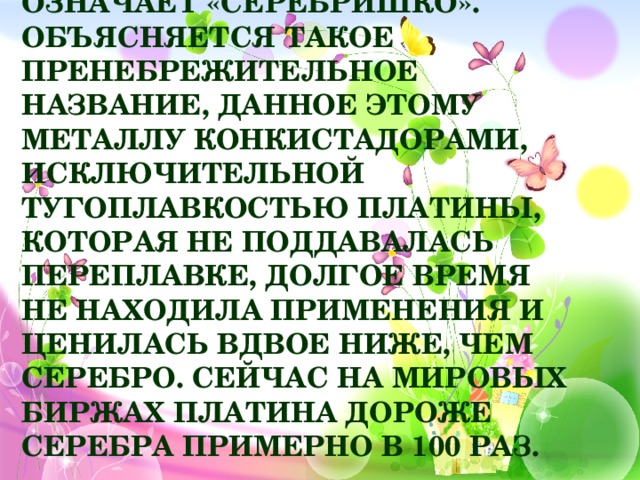 Платина в переводе с испанского буквально означает «серебришко». Объясняется такое пренебрежительное название, данное этому металлу конкистадорами, исключительной тугоплавкостью платины, которая не поддавалась переплавке, долгое время не находила применения и ценилась вдвое ниже, чем серебро. Сейчас на мировых биржах платина дороже серебра примерно в 100 раз.