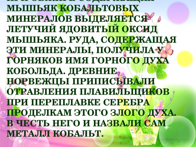 При обжиге содержащих мышьяк кобальтовых минералов выделяется летучий ядовитый оксид мышьяка. Руда, содержащая эти минералы, получила у горняков имя горного духа Кобольда. Древние норвежцы приписывали отравления плавильщиков при переплавке серебра проделкам этого злого духа. В честь него и назвали сам металл кобальт.