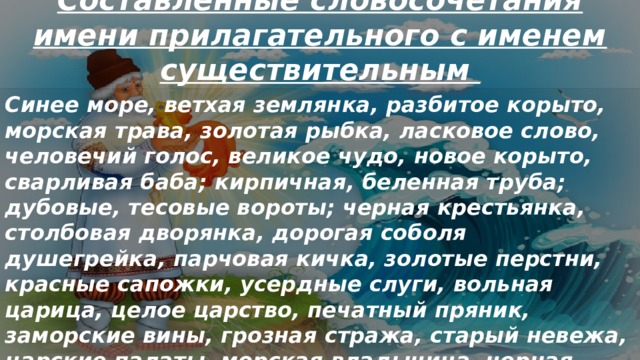 Составленные словосочетания имени прилагательного с именем существительным Синее море, ветхая землянка, разбитое корыто, морская трава, золотая рыбка, ласковое слово, человечий голос, великое чудо, новое корыто, сварливая баба; кирпичная, беленная труба; дубовые, тесовые вороты; черная крестьянка, столбовая дворянка, дорогая соболя душегрейка, парчовая кичка, золотые перстни, красные сапожки, усердные слуги, вольная царица, целое царство, печатный пряник, заморские вины, грозная стража, старый невежа, царские палаты, морская владычица, черная буря, сердитые волны. 