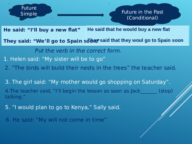 Future in the Past (Conditional) Future Simple He said that he would buy a new flat  They said that they woul go to Spain soon He said: “I’ll buy a new flat”  They said: “We’ll go to Spain soon” Put the verb in the correct form. 1. Helen said: “My sister will be to go” 2. “The birds will build their nests in the trees” the teacher said. 3. The girl said: “My mother would go shopping on Saturday”. 4.The teacher said, “I’ll begin the lesson as soon as Jack_______ (stop) talking.” 5. “I would plan to go to Kenya,” Sally said. 6.  He said: “My will not come in time” 