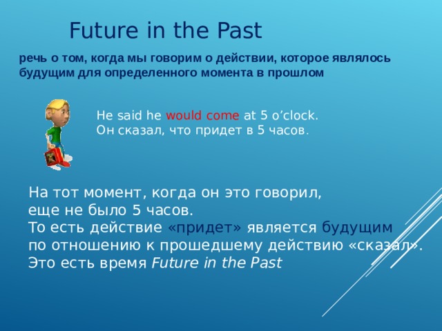 Future in the Past речь о том, когда мы говорим о действии, которое являлось будущим для определенного момента в прошлом He said he would come at 5 o’clock. Он сказал, что придет в 5 часов . На тот момент, когда он это говорил, еще не было 5 часов. То есть действие «придет» является будущим  по отношению к прошедшему действию «сказал». Это есть время  Future in the Past 