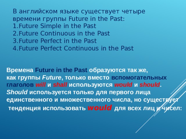В английском языке с уществует четыре времени группы Future in the Past: Future Simple in the Past Future Continuous in the Past Future Perfect in the Past Future Perfect Continuous in the Past Времена  Future in the Past  образуются так же, как группы Future , только вместо вспомогательных глаголов  will   и  shall  используются  would  и  should .  Should  используется только для первого лица единственного и множественного числа, но существует  тенденция использовать would   для всех лиц и чисел:  
