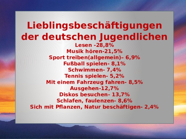 Lieblingsbeschäftigungen der deutschen Jugendlichen Lesen -28,8% Musik hören-21,5% Sport treiben(allgemein)– 6,9% Fußball spielen- 8,1% Schwimmen- 7,4% Tennis spielen- 5,2% Mit einem Fahrzeug fahren- 8,5% Ausgehen-12,7% Diskos besuchen- 13,7% Schlafen, faulenzen- 8,6% Sich mit Pflanzen, Natur beschäftigen- 2,4%  
