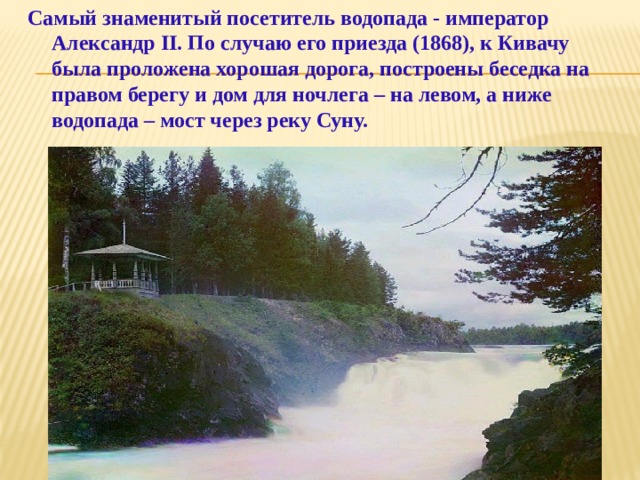 Самый знаменитый посетитель водопада - император Александр II. По случаю его приезда (1868), к Кивачу была проложена хорошая дорога, построены беседка на правом берегу и дом для ночлега – на левом, а ниже водопада – мост через реку Суну.