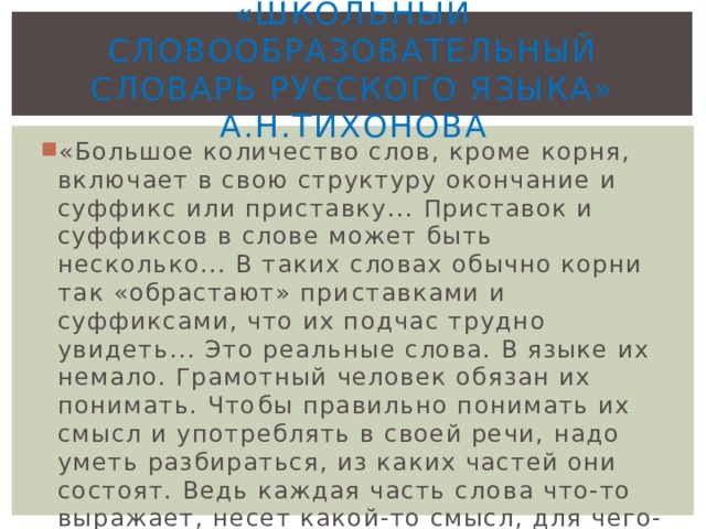 «Школьный словообразовательный Словарь русского языка» А.Н.Тихонова «Большое количество слов, кроме корня, включает в свою структуру окончание и суффикс или приставку... Приставок и суффиксов в слове может быть несколько... В таких словах обычно корни так «обрастают» при­ставками и суффиксами, что их подчас трудно увидеть... Это реальные слова. В языке их немало. Грамотный человек обязан их понимать. Что­бы правильно понимать их смысл и употреблять в своей речи, надо уметь разбираться, из каких частей они состоят. Ведь каждая часть сло­ва что-то выражает, несет какой-то смысл, для чего-то служит…» 