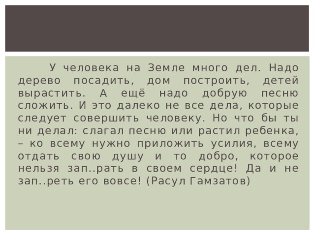  У человека на Земле много дел. Надо дерево посадить, дом построить, детей вырастить. А ещё надо добрую песню сложить. И это далеко не все дела, которые следует совершить человеку. Но что бы ты ни делал: слагал песню или растил ребенка, – ко всему нужно приложить усилия, всему отдать свою душу и то добро, которое нельзя зап..рать в своем сердце! Да и не зап..реть его вовсе! (Расул Гамзатов) 