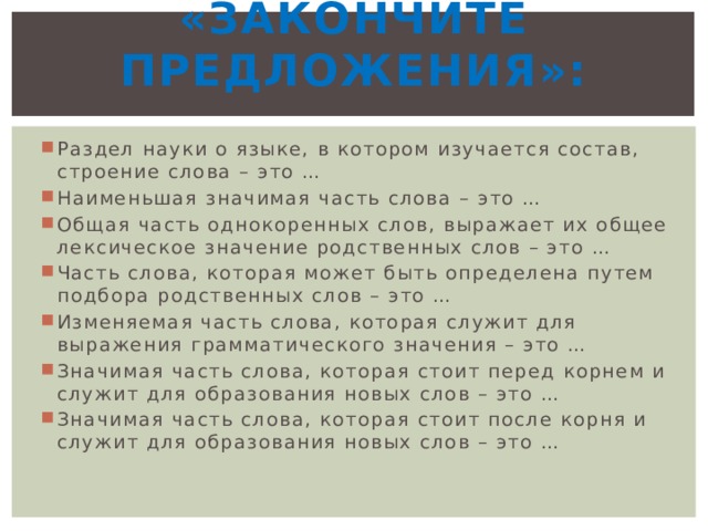 «Закончите предложения»:   Раздел науки о языке, в котором изучается состав, строение слова – это …  Наименьшая значимая часть слова – это …  Общая часть однокоренных слов, выражает их общее лексическое значение родственных слов – это …  Часть слова, которая может быть определена путем подбора родственных слов – это … Изменяемая часть слова, которая служит для выражения грамматического значения – это …  Значимая часть слова, которая стоит перед корнем и служит для образования новых слов – это …  Значимая часть слова, которая стоит после корня и служит для образования новых слов – это …  