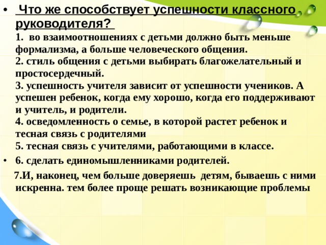  Что же способствует успешности классного руководителя?   1. во взаимоотношениях с детьми должно быть меньше формализма, а больше человеческого общения.  2. стиль общения с детьми выбирать благожелательный и простосердечный.  3. успешность учителя зависит от успешности учеников. А успешен ребенок, когда ему хорошо, когда его поддерживают и учитель, и родители.  4. осведомленность о семье, в которой растет ребенок и тесная связь с родителями  5. тесная связь с учителями, работающими в классе. 6. сделать единомышленниками родителей.  7.И, наконец, чем больше доверяешь детям, бываешь с ними искренна. тем более проще решать возникающие проблемы 