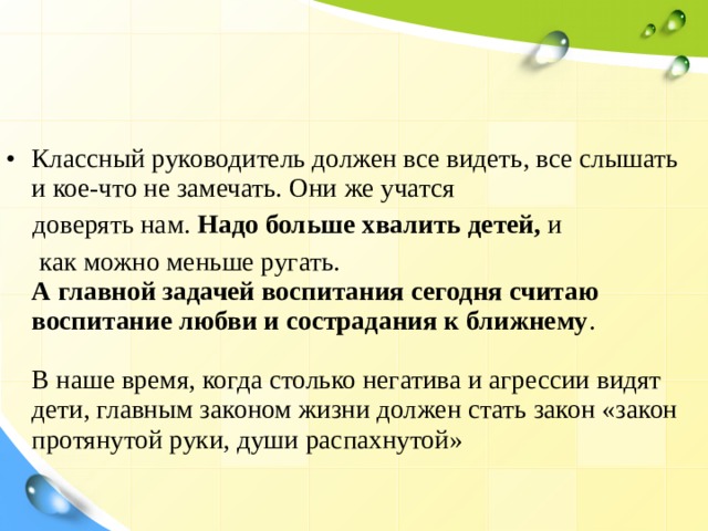 Классный руководитель должен все видеть, все слышать и кое-что не замечать. Они же учатся  доверять нам. Надо больше хвалить детей, и  как можно меньше ругать.  А главной задачей воспитания сегодня считаю воспитание любви и сострадания к ближнему .   В наше время, когда столько негатива и агрессии видят дети, главным законом жизни должен стать закон «закон протянутой руки, души распахнутой»   