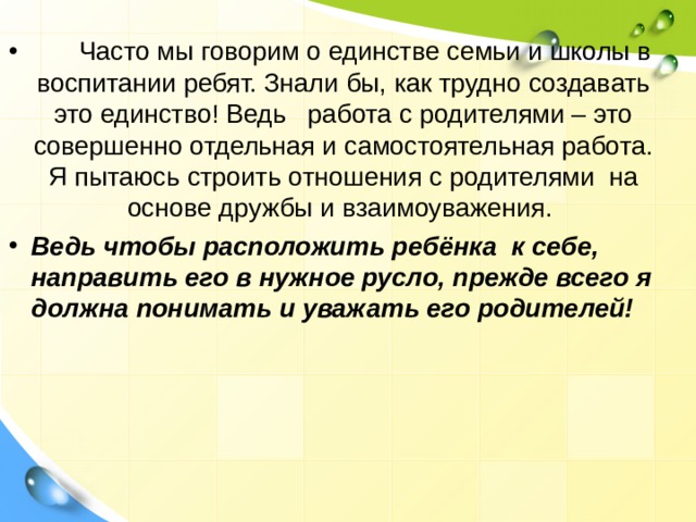        Часто мы говорим о единстве семьи и школы в воспитании ребят. Знали бы, как трудно создавать это единство! Ведь   работа с родителями – это совершенно отдельная и самостоятельная работа. Я пытаюсь строить отношения с родителями  на основе дружбы и взаимоуважения.  Ведь чтобы расположить ребёнка  к себе, направить его в нужное русло, прежде всего я должна понимать и уважать его родителей!  