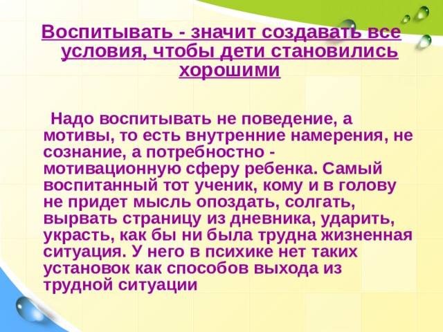 Воспитывать - значит создавать все условия, чтобы дети становились хорошими   Надо воспитывать не поведение, а мотивы, то есть внутренние намерения, не сознание, а потребностно - мотивационную сферу ребенка. Самый воспитанный тот ученик, кому и в голову не придет мысль опоздать, солгать, вырвать страницу из дневника, ударить, украсть, как бы ни была трудна жизненная ситуация. У него в психике нет таких установок как способов выхода из трудной ситуации 