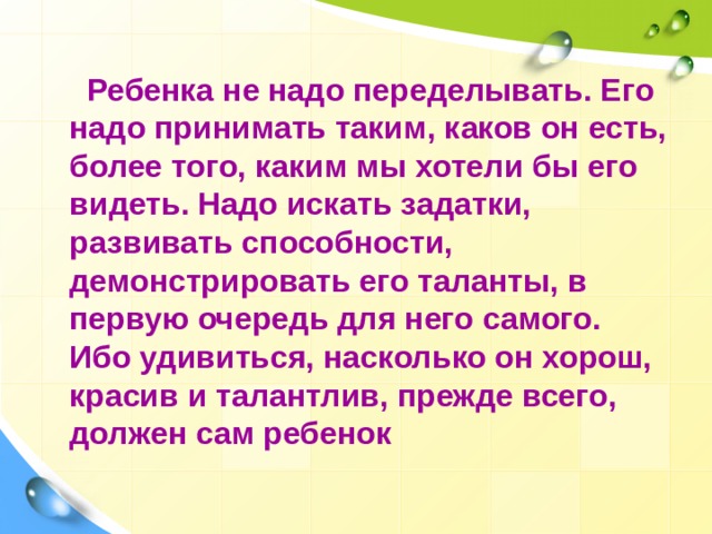  Ребенка не надо переделывать. Его надо принимать таким, каков он есть, более того, каким мы хотели бы его видеть. Надо искать задатки, развивать способности, демонстрировать его таланты, в первую очередь для него самого. Ибо удивиться, насколько он хорош, красив и талантлив, прежде всего, должен сам ребенок  