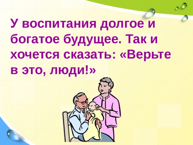 У воспитания долгое и богатое будущее. Так и хочется сказать: «Верьте в это, люди!» 