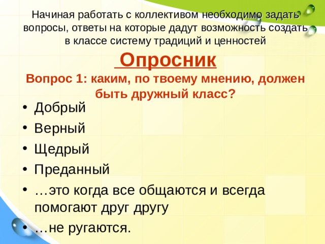 Начиная работать с коллективом необходимо задать вопросы, ответы на которые дадут возможность создать в классе систему традиций и ценностей  Опросник  Вопрос 1: каким, по твоему мнению, должен быть дружный класс? Добрый Верный Щедрый Преданный … это когда все общаются и всегда помогают друг другу … не ругаются. 