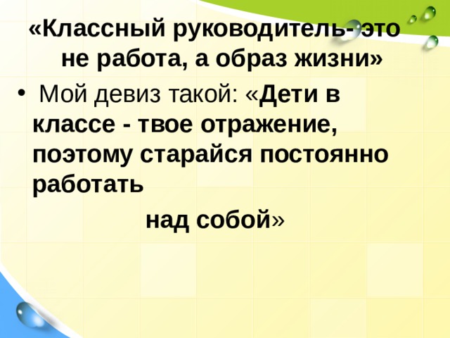«Классный руководитель- это не работа, а образ жизни»  Мой девиз такой: « Дети в классе - твое отражение, поэтому старайся постоянно работать над собой »   
