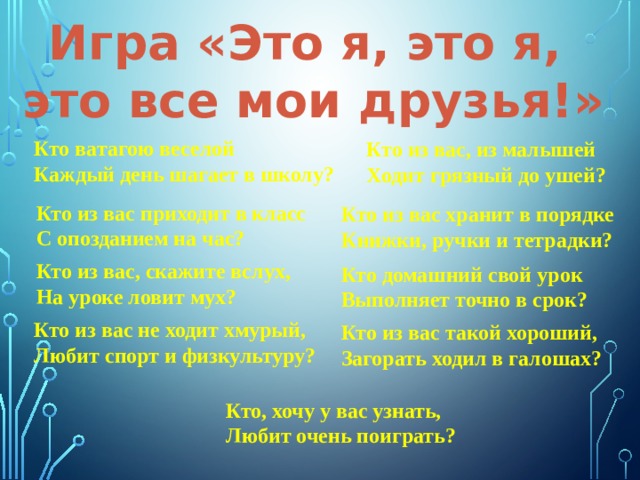 Игра «Это я, это я, это все мои друзья!» Кто ватагою веселой Каждый день шагает в школу? Кто из вас, из малышей Ходит грязный до ушей? Кто из вас приходит в класс С опозданием на час? Кто из вас хранит в порядке Книжки, ручки и тетрадки? Кто из вас, скажите вслух, На уроке ловит мух? Кто домашний свой урок Выполняет точно в срок? Кто из вас не ходит хмурый, Любит спорт и физкультуру? Кто из вас такой хороший, Загорать ходил в галошах? Кто, хочу у вас узнать, Любит очень поиграть? 