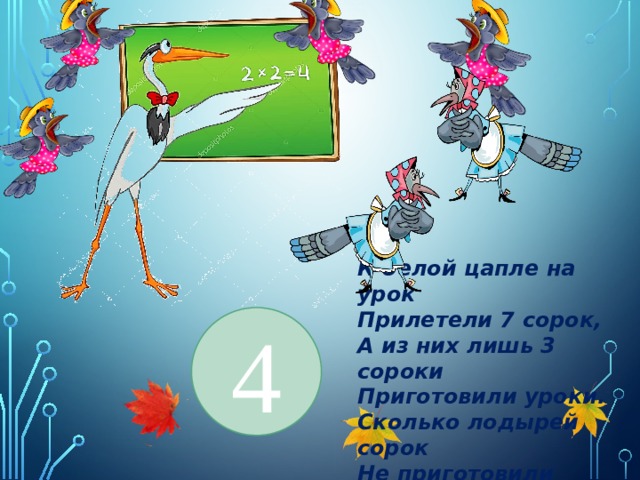 4 К белой цапле на урок Прилетели 7 сорок, А из них лишь 3 сороки Приготовили уроки. Сколько лодырей сорок Не приготовили урок? 