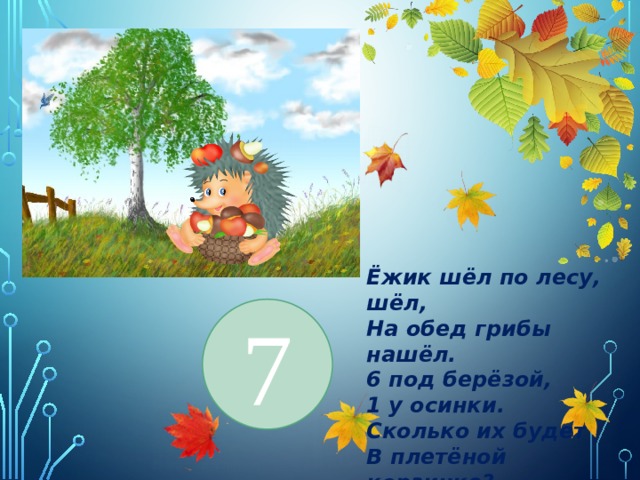 Ёжик шёл по лесу, шёл, На обед грибы нашёл. 6 под берёзой, 1 у осинки. Сколько их будет В плетёной корзинке? 7 