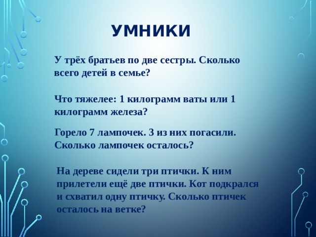 УМНИКИ У трёх братьев по две сестры. Сколько всего детей в семье? Что тяжелее: 1 килограмм ваты или 1 килограмм железа? Горело 7 лампочек. 3 из них погасили. Сколько лампочек осталось? На дереве сидели три птички. К ним прилетели ещё две птички. Кот подкрался и схватил одну птичку. Сколько птичек осталось на ветке? 