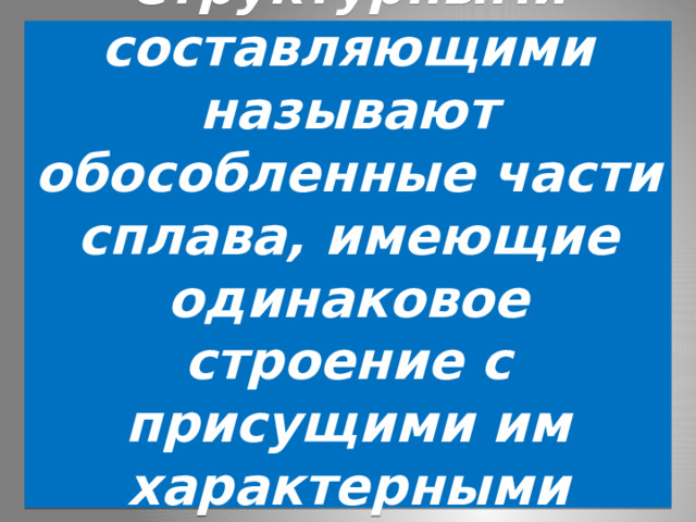  Структурными составляющими называют обособленные части сплава, имеющие одинаковое строение с присущими им характерными особенностями.   