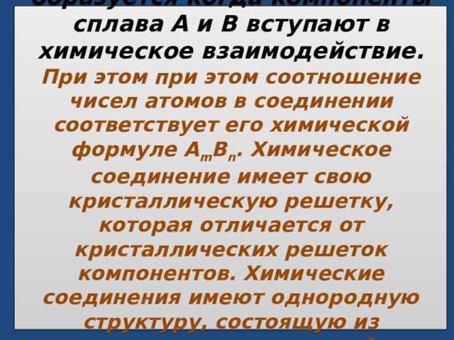  Химическое соединение образуется когда компоненты сплава А и В вступают в химическое взаимодействие. При этом при этом соотношение чисел атомов в соединении соответствует его химической формуле A m B n . Химическое соединение имеет свою кристаллическую решетку, которая отличается от кристаллических решеток компонентов. Химические соединения имеют однородную структуру, состоящую из одинаковых по составу и свойствам зерен.   