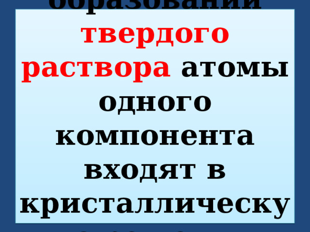 При образовании твердого раствора атомы одного компонента входят в кристаллическую решетку другого. 