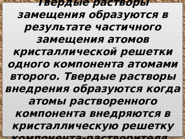 Твердые растворы замещения образуются в результате частичного замещения атомов кристаллической решетки одного компонента атомами второго. Твердые растворы внедрения образуются когда атомы растворенного компонента внедряются в кристаллическую решетку компонента-растворителя. 