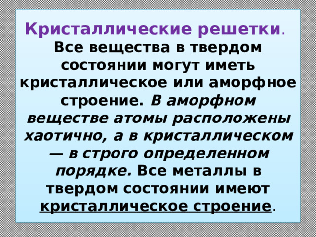 Кристаллические решетки .  Все вещества в твердом состоянии могут иметь кристаллическое или аморфное строение. В аморфном веществе атомы расположены хаотично, а в кристаллическом — в строго определенном порядке. Все металлы в твердом состоянии имеют кристаллическое строение . 