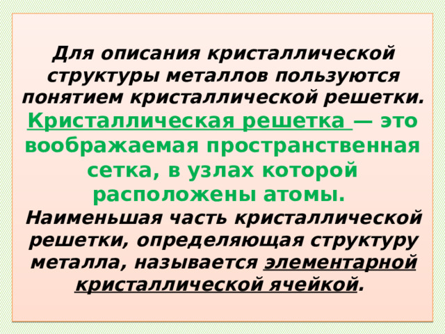  Для описания кристаллической структуры металлов пользуются понятием кристаллической решетки.  Кристаллическая решетка — это воображаемая пространственная сетка, в узлах которой расположены атомы.  Наименьшая часть кристаллической решетки, определяющая структуру металла, называется элементарной кристаллической ячейкой .   