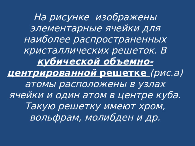 На рисунке изображены элементарные ячейки для наиболее распространенных кристаллических решеток. В  кубической объемно-центрированной решетке (рис.а) атомы расположены в узлах ячейки и один атом в центре куба. Такую решетку имеют хром, вольфрам, молибден и др.   