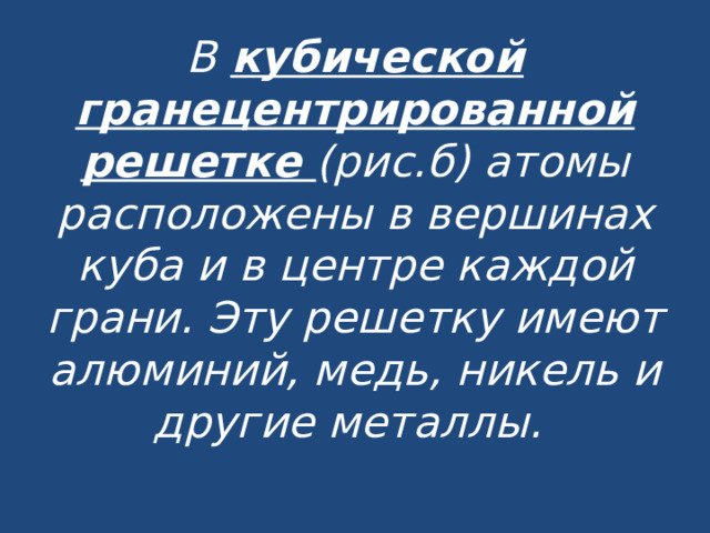 В  кубической гранецентрированной решетке (рис.б) атомы расположены в вершинах куба и  в центре каждой грани. Эту решетку имеют алюминий, медь, никель и другие металлы.   