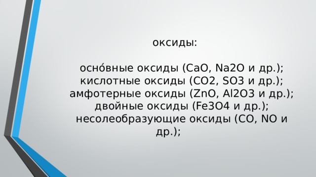   оксиды:   осно́вные оксиды (CaO, Na2O и др.);  кислотные оксиды (CO2, SO3 и др.);  амфотерные оксиды (ZnO, Al2O3 и др.);  двойные оксиды (Fe3O4 и др.);  несолеобразующие оксиды (CO, NO и др.);    