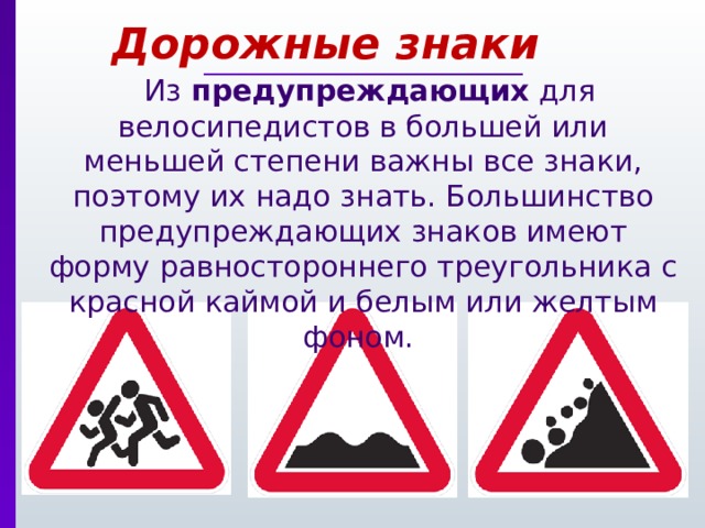 Дорожные знаки  Из предупреждающих для велосипедистов в большей или меньшей степени важны все знаки, поэтому их надо знать. Большинство предупреждающих знаков имеют форму равностороннего треугольника с красной каймой и белым или желтым фоном. 
