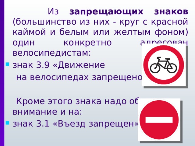  Из запрещающих знаков (большинство из них - круг с красной каймой и белым или желтым фоном) один конкретно адресован велосипедистам: знак 3.9 «Движение  на велосипедах запрещено»  Кроме этого знака надо обращать внимание и на: знак 3.1 «Въезд запрещен»  