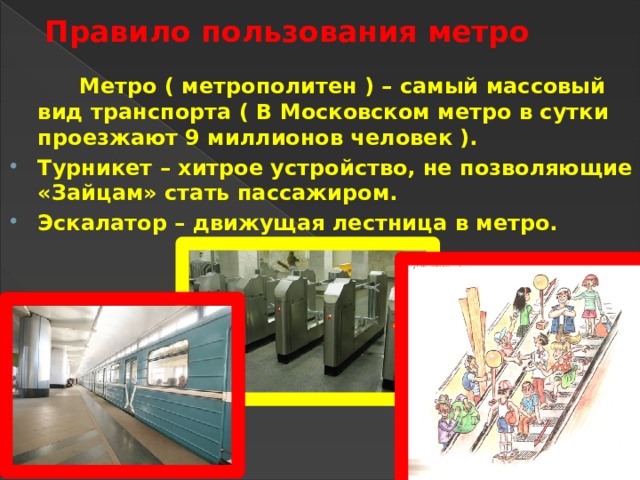 Правило пользования метро   Метро ( метрополитен ) – самый массовый вид транспорта ( В Московском метро в сутки проезжают 9 миллионов человек ). Турникет – хитрое устройство, не позволяющие «Зайцам» стать пассажиром. Эскалатор – движущая лестница в метро. 