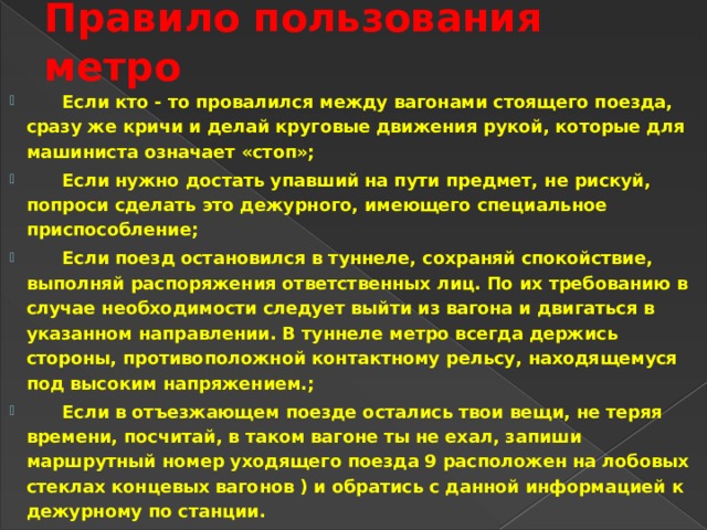 Правило пользования метро   Если кто - то провалился между вагонами стоящего поезда, сразу же кричи и делай круговые движения рукой, которые для машиниста означает «стоп»;  Если нужно достать упавший на пути предмет, не рискуй, попроси сделать это дежурного, имеющего специальное приспособление;  Если поезд остановился в туннеле, сохраняй спокойствие, выполняй распоряжения ответственных лиц. По их требованию в случае необходимости следует выйти из вагона и двигаться в указанном направлении. В туннеле метро всегда держись стороны, противоположной контактному рельсу, находящемуся под высоким напряжением.;  Если в отъезжающем поезде остались твои вещи, не теряя времени, посчитай, в таком вагоне ты не ехал, запиши маршрутный номер уходящего поезда 9 расположен на лобовых стеклах концевых вагонов ) и обратись с данной информацией к дежурному по станции. 