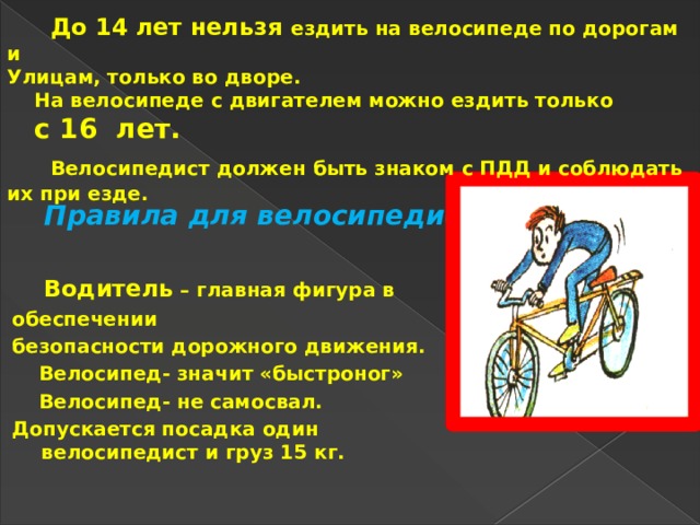  До 14 лет нельзя ездить на велосипеде по дорогам и      Правила для велосипедиста Улицам, только во дворе.  На велосипеде с двигателем можно ездить только  с 16 лет.  Велосипедист должен быть знаком с ПДД и соблюдать их при езде.  Водитель – главная фигура в обеспечении безопасности дорожного движения.  Велосипед- значит «быстроног»  Велосипед- не самосвал. Допускается посадка один велосипедист и груз 15 кг. 