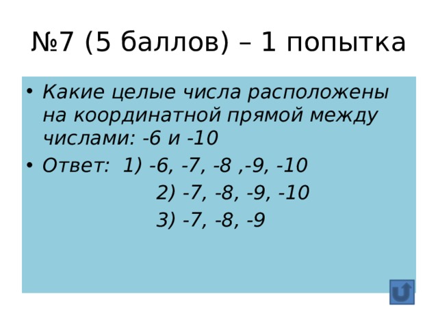 № 7 (5 баллов) – 1 попытка Какие целые числа расположены на координатной прямой между числами: -6 и -10 Ответ: 1) -6, -7, -8 ,-9, -10  2) -7, -8, -9, -10  3) -7, -8, -9 