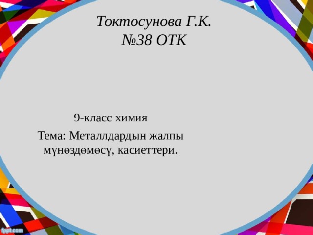 Токтосунова Г.К.  №38 ОТК 9-класс химия Тема: Металлдардын жалпы мүнөздөмөсү, касиеттери. 