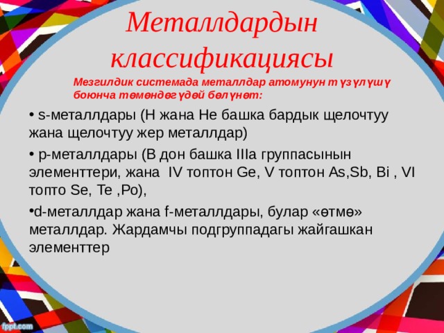Металлдардын классификациясы  Мезгилдик системада металлдар атомунун т үзүлүшү  боюнча төмөндөгүдөй бөлүнөт :  s-металлдары (Н жана Не башка бардык щелочтуу жана щелочтуу жер металлдар)  р-металлдары (В дон башка IIIа группасынын элементтери, жана IV топтон Ge , V топтон As , Sb , Bi , VI топто  Sе, Te , Ро), d-металлдар жана f-металлдары, булар «өтмө» металлдар. Жардамчы подгруппадагы жайгашкан элементтер  